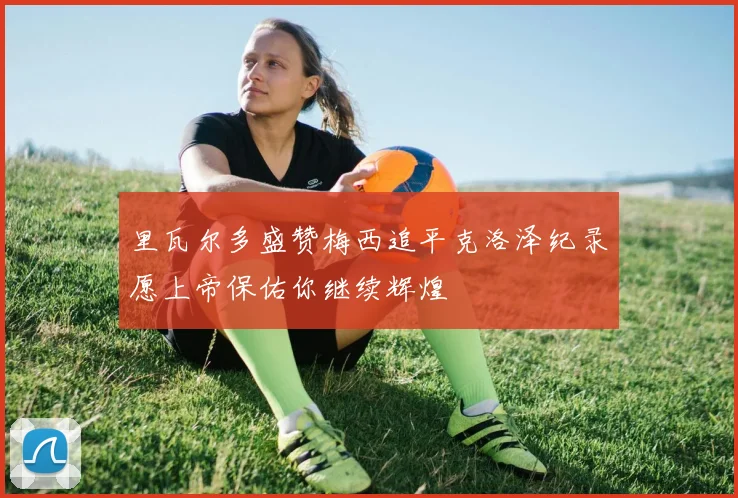 里瓦尔多盛赞梅西追平克洛泽纪录愿上帝保佑你继续辉煌