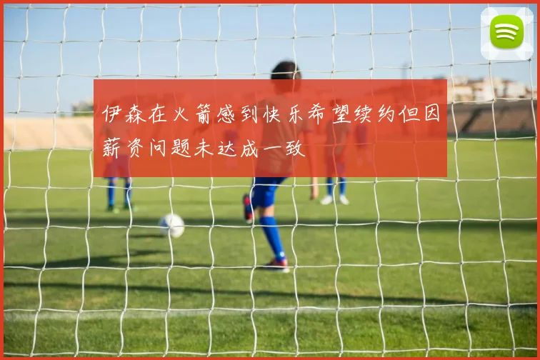 伊森在火箭感到快乐希望续约但因薪资问题未达成一致
