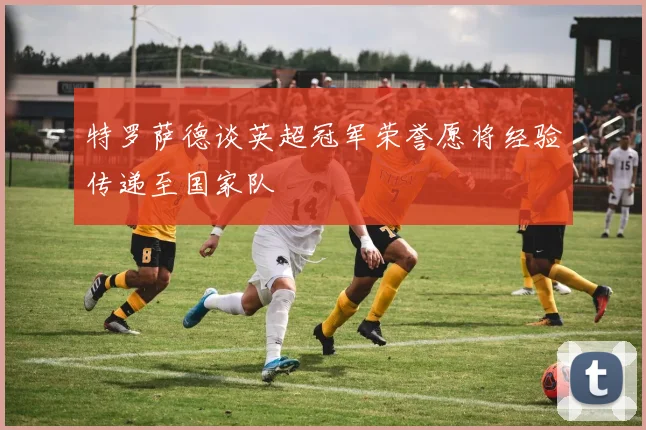 特罗萨德谈英超冠军荣誉愿将经验传递至国家队