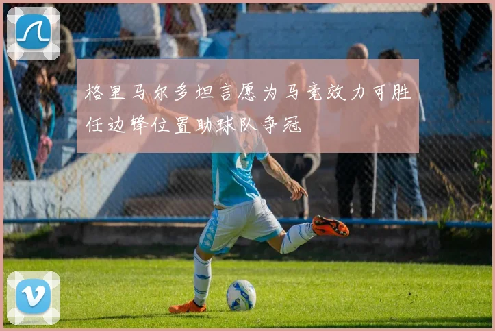 格里马尔多坦言愿为马竞效力可胜任边锋位置助球队争冠