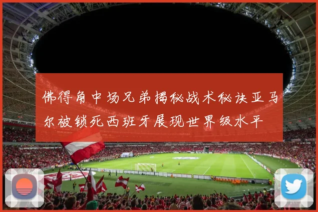 佛得角中场兄弟揭秘战术秘诀亚马尔被锁死西班牙展现世界级水平