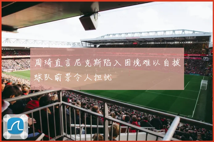 周琦直言尼克斯陷入困境难以自拔球队前景令人担忧