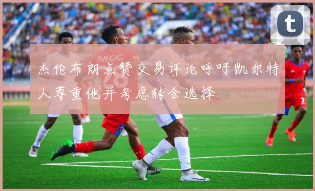 杰伦布朗点赞交易评论呼吁凯尔特人尊重他并考虑转会选择