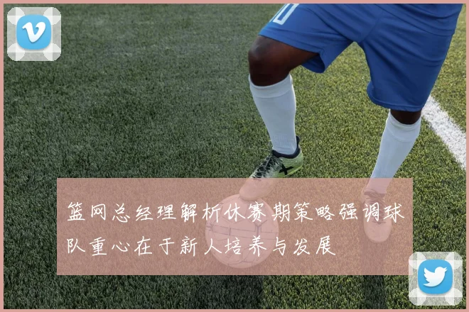 篮网总经理解析休赛期策略强调球队重心在于新人培养与发展