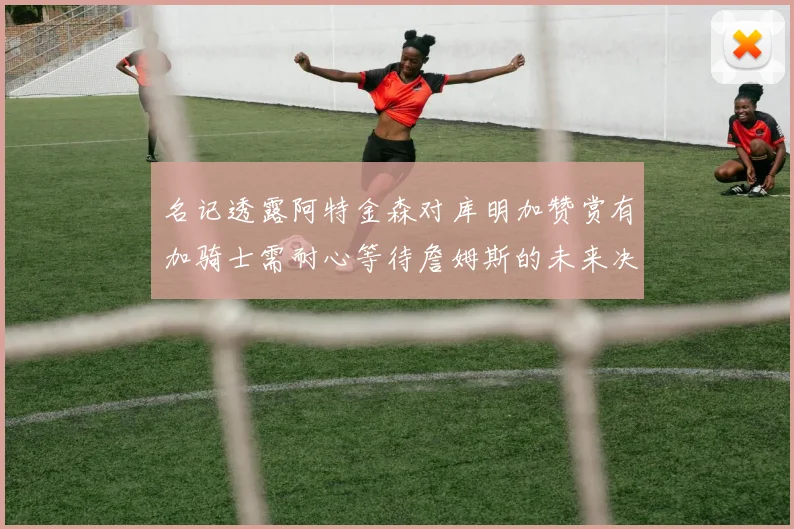 名记透露阿特金森对库明加赞赏有加骑士需耐心等待詹姆斯的未来决定