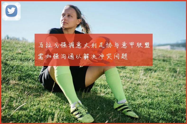 马拉戈强调意大利足协与意甲联盟需加强沟通以解决冲突问题
