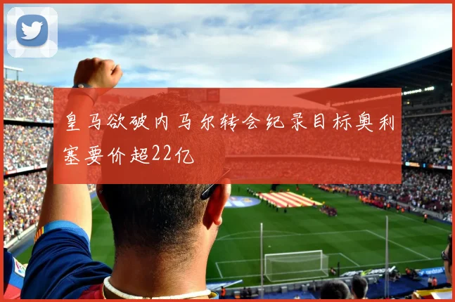 皇马欲破内马尔转会纪录目标奥利塞要价超22亿