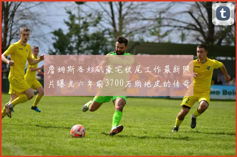 詹姆斯洛杉矶豪宅收尾工作最新照片曝光六年前3700万购地皮的传奇故事