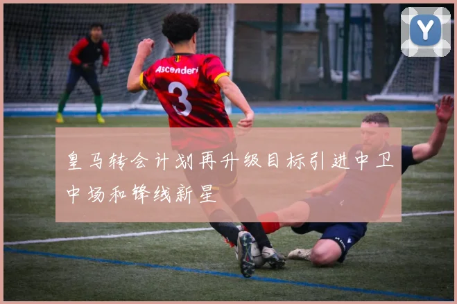 皇马转会计划再升级目标引进中卫中场和锋线新星