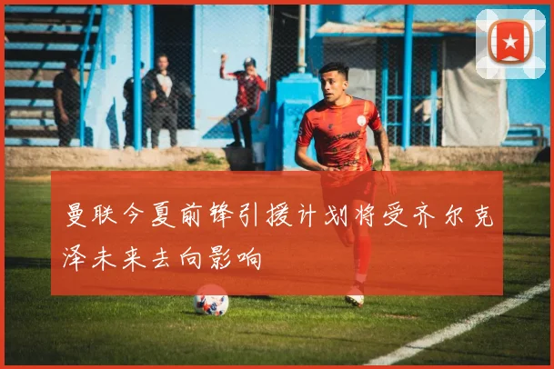 曼联今夏前锋引援计划将受齐尔克泽未来去向影响